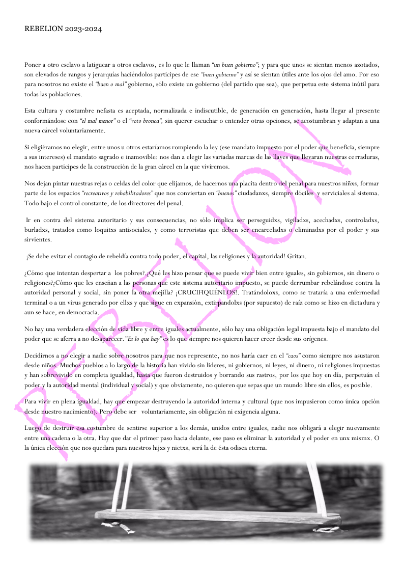 REBELION 2023-2024  Poner a otro esclava a latigues  3 otras esclavos, es lo que le llaman “un buen gobierno’; y para que unos sc sientan menos azotados,  son elevados de rangos y jerarquias haciéndolos participes de cse buen gobierna” y as se sientan itles ante los ojos del amo. Por eso para nosotros no existe el “buen o mal” gobierno, sblo existe un gobierno (del partido que sea), que perpetua este sistema indil para  todas las poblaciones.  Esta cultura y costumbre nefasta s aceptada, normalizada ¢ indiscutible, de generacién en ger , hasta llegar al presente. conformindose con "l mal menor” o ¢l “oto bronca”, sin querer escuchar o entender otras opciones, sé acostumbran y adaptan a una  nucva cireel voluntariamente.  2 susintereses) el mandato sagrado ¢ namovible: nos dan a legir las variadas marcas de s layes que llvaran nuestras cerraduras,  nos hacen participes de la construceién de la gran circel en la que viviremas.  parte de los espacios “recreativosy rehabilitadores” que nos conviertan en “buenas” ciudadans, siempre dociles.y serviciales al sist  Todo bajo el control constante, de los directores del penal  burladss, tratados como loquitss antisociales, y como terroristas que deben scr encarceladss o climinadss por el poder y sus  sirvientes.  Como que intentan despertar a_los pobres?,jQué les hizo pensar que se pucde vivir bien entre iguales, sin gobiernos, sin dinero o  religiones?;Coma que les ct  social, sin poner la otra mejlla? {CRUCIFIQUENLOS!. Tratindoloss, como se trataria a una enfermedad  2 las personas que este sistema autoritario impuesto, se puede derrumbar rebelindose contra la  autoridad persona  terminal o a un virus gencrado por ellxs y que sigue en expansion, extirpandolxs (por supuesto) de raiz como sc hizo cn dictadura y  aun se hace, en democracia  No hay una verdadera cleccion de yida libre y entre iguales actual  nte, sélo hay una obligacion legal impucsta bajo ¢l mandato del  poder que se aferra a no desaparecer."Es lo que hay”es lo que siempre nos quieren ha  r crecr desde sus origenes.  Decidienos a no elegir a nadie sobré nosotros para que nos represente, no nos harfa caer en el “aos” como siempre nos asustaron  desde nifios: Muchos pueblos a Lo largo de La historia han vivido sin lideres, ni gobiernos, i leyes, ni dinero, ni religio  cs impucstas  poder y la autoridad mental (individual y social) y que obviamente, no quieren que sepas que un mundo libre sin ellos, es posible.  Para vivir en plena igualdad, hay que empezar destruyendo la autoridad interna y cultural (que  nos impusicron como Gnica opeidn  , sin obligacion ni exigencia alguna  e x.0  Luego de destruir esa costumbre de sentirse superior a los demis, unidos entre iguales, nadie nos obligard a elegie nuevam  entre una cadena o a otra, Hay que dar el pri  paso hacia delante, cse paso es eliminar la autoridad y el poder en un mis;  la tnica cleccion que nos quedara para nuestros hijxs y nictxs, serd la de ésta odisea cterna,  